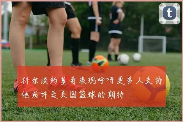 科尔谈约基奇表现呼吁更多人支持他或许是美国篮球的期待