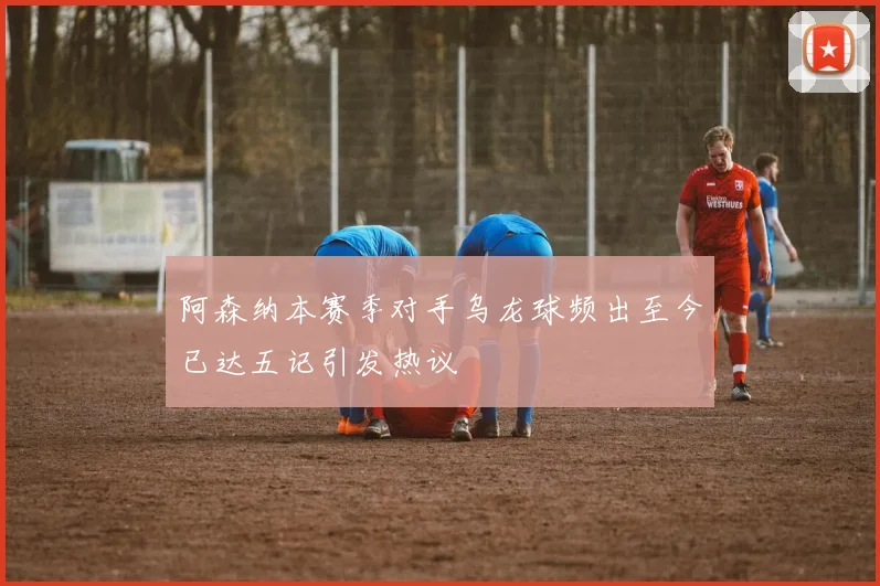 阿森纳本赛季对手乌龙球频出至今已达五记引发热议