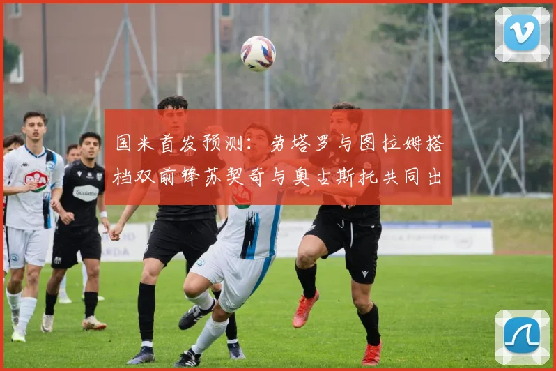国米首发预测：劳塔罗与图拉姆搭档双前锋苏契奇与奥古斯托共同出战