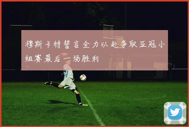 穆斯卡特誓言全力以赴争取亚冠小组赛最后一场胜利