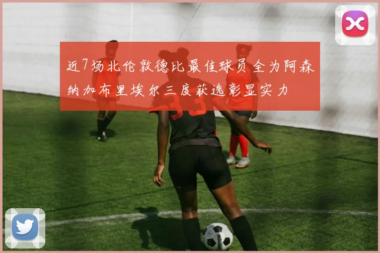 近7场北伦敦德比最佳球员全为阿森纳加布里埃尔三度获选彰显实力
