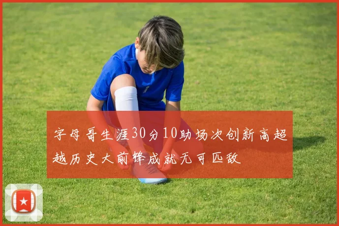 字母哥生涯30分10助场次创新高超越历史大前锋成就无可匹敌