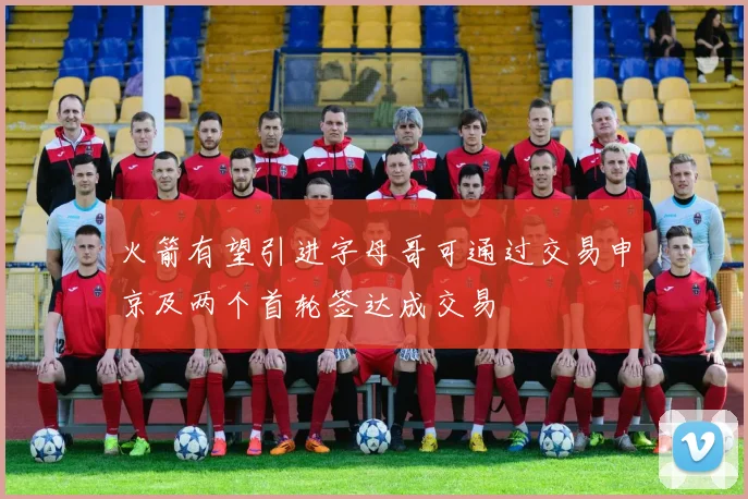 火箭有望引进字母哥可通过交易申京及两个首轮签达成交易