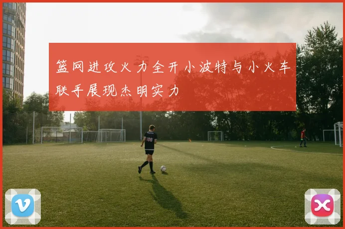 篮网进攻火力全开小波特与小火车联手展现杰明实力