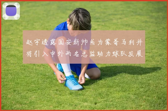 赵宇透露国安新帅或为蒙哥马利并将引入中外两名总监助力球队发展