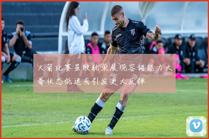 火箭比赛虽败犹荣展现容错能力大哥状态低迷或引发更大反弹