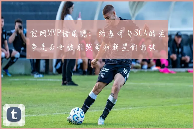 官网MVP榜前瞻：约基奇与SGA的竞争是否会被东契奇和新星们打破