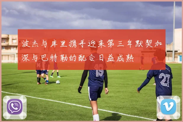波杰与库里携手迎来第三年默契加深与巴特勒的配合日益成熟
