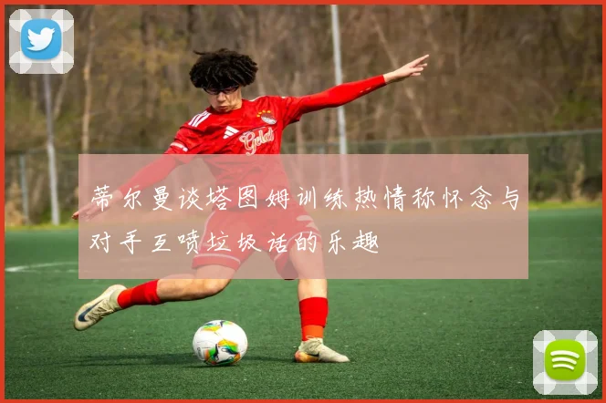 蒂尔曼谈塔图姆训练热情称怀念与对手互喷垃圾话的乐趣