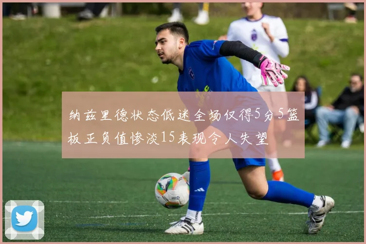 纳兹里德状态低迷全场仅得5分5篮板正负值惨淡15表现令人失望