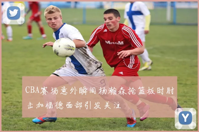 CBA赛场意外瞬间杨瀚森抢篮板时肘击加福德面部引发关注