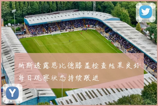 纳斯透露恩比德膝盖检查结果良好每日观察状态持续跟进