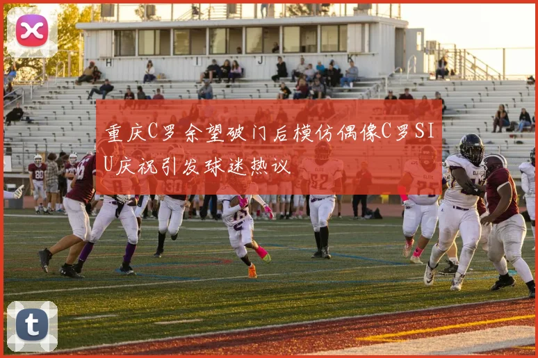 重庆C罗余望破门后模仿偶像C罗SIU庆祝引发球迷热议