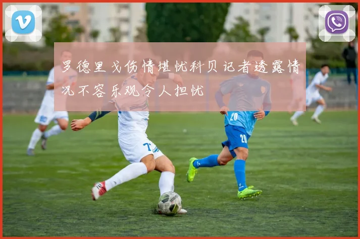 罗德里戈伤情堪忧科贝记者透露情况不容乐观令人担忧