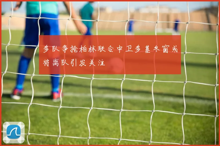 多队争抢柏林联合中卫多基冬窗或将离队引发关注