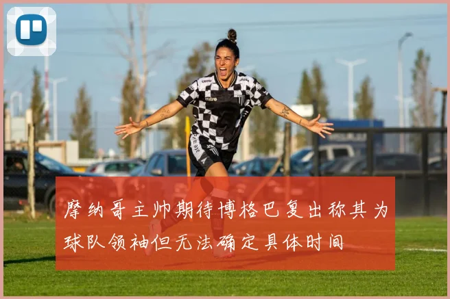 摩纳哥主帅期待博格巴复出称其为球队领袖但无法确定具体时间