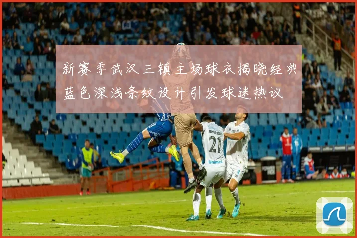 新赛季武汉三镇主场球衣揭晓经典蓝色深浅条纹设计引发球迷热议