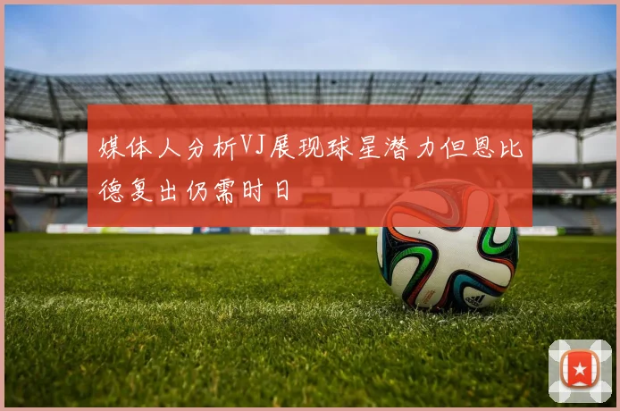 媒体人分析VJ展现球星潜力但恩比德复出仍需时日