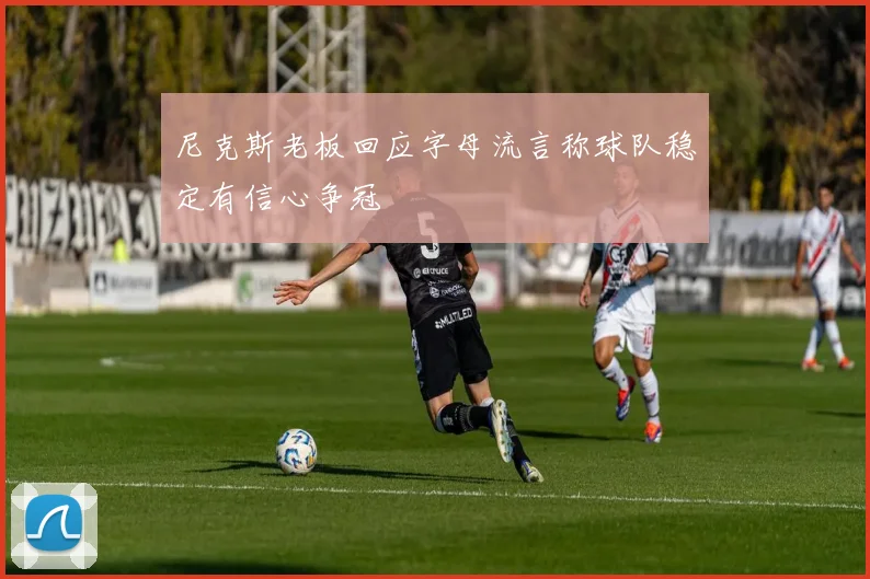 尼克斯老板回应字母流言称球队稳定有信心争冠