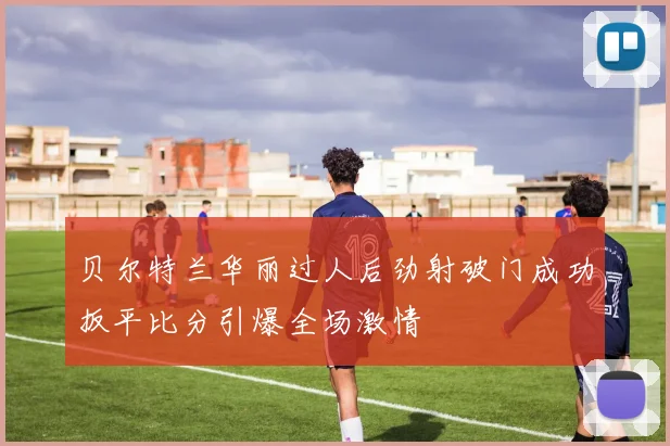 贝尔特兰华丽过人后劲射破门成功扳平比分引爆全场激情