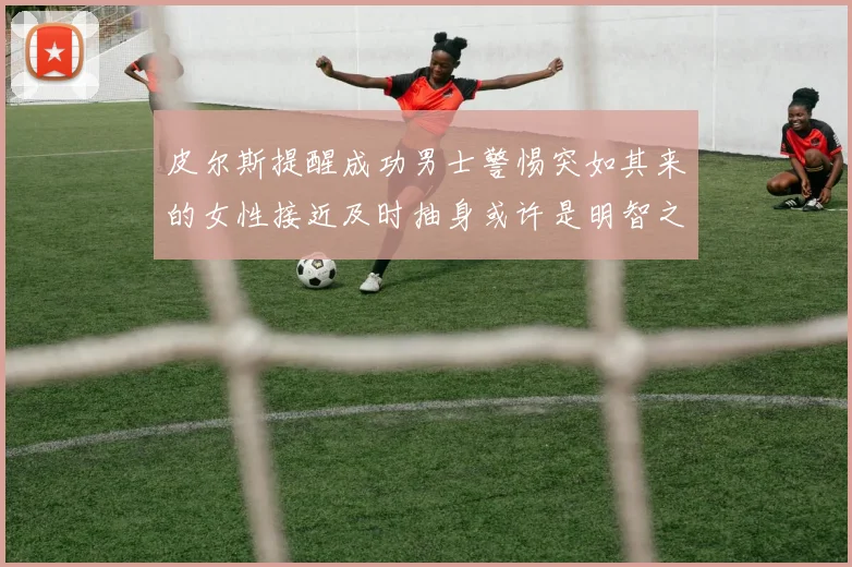皮尔斯提醒成功男士警惕突如其来的女性接近及时抽身或许是明智之举