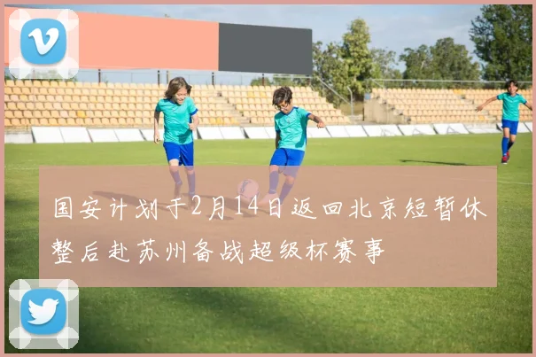 国安计划于2月14日返回北京短暂休整后赴苏州备战超级杯赛事