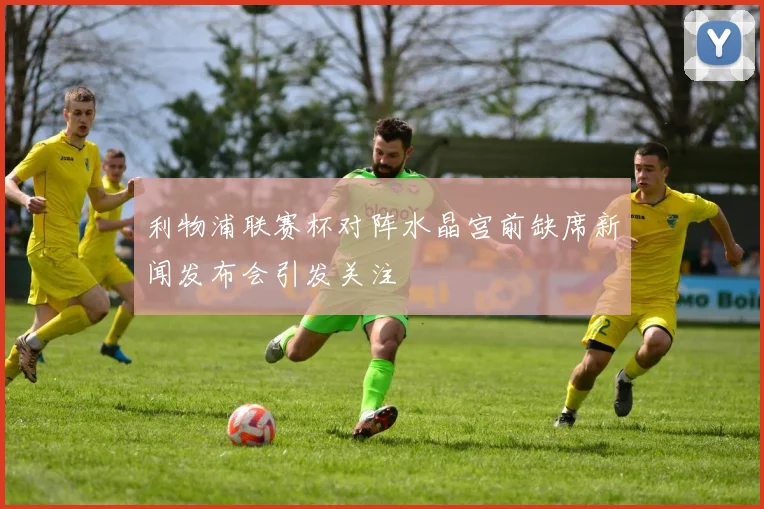 利物浦联赛杯对阵水晶宫前缺席新闻发布会引发关注