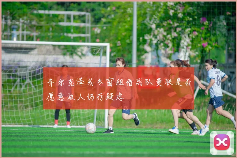 齐尔克泽或冬窗租借离队曼联是否愿意放人仍存疑虑
