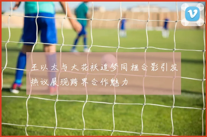 王以太与大花袄追梦同框合影引发热议展现跨界合作魅力