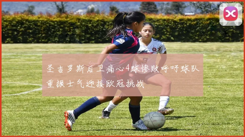 圣吉罗斯后卫痛心4球惨败呼吁球队重振士气迎接欧冠挑战