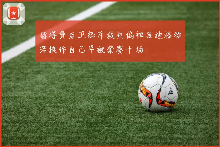 赫塔费后卫怒斥裁判偏袒吕迪格称若换作自己早被禁赛十场