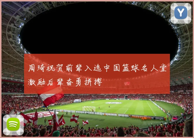周琦祝贺前辈入选中国篮球名人堂激励后辈奋勇拼搏