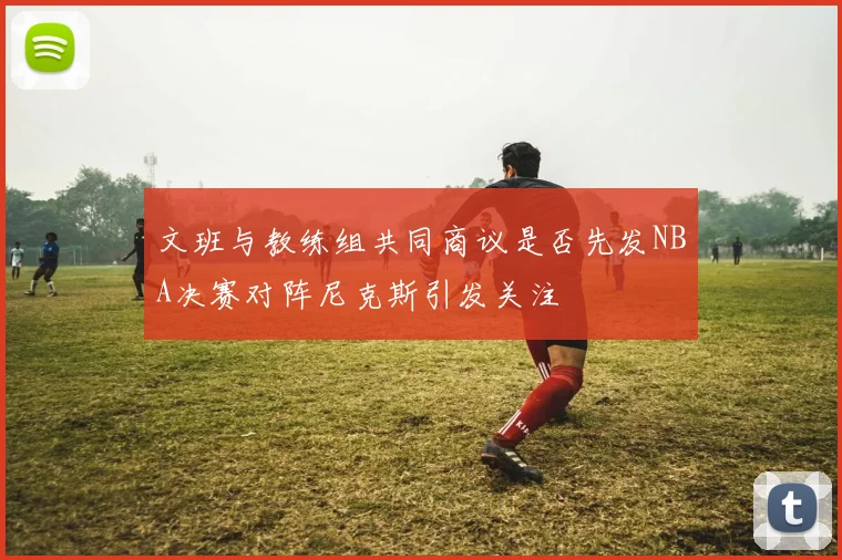 文班与教练组共同商议是否先发NBA决赛对阵尼克斯引发关注