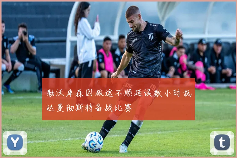 勒沃库森因旅途不顺延误数小时抵达曼彻斯特备战比赛
