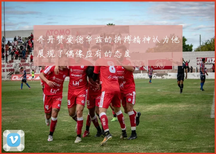乔丹赞爱德华兹的拼搏精神认为他展现了偶像应有的态度