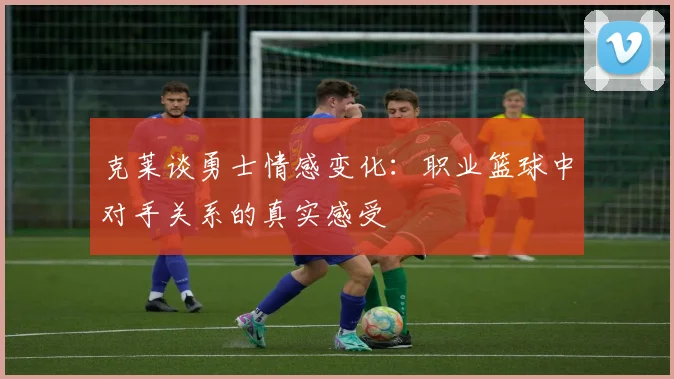 克莱谈勇士情感变化：职业篮球中对手关系的真实感受