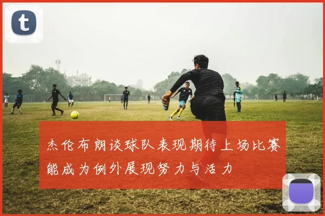 杰伦布朗谈球队表现期待上场比赛能成为例外展现努力与活力