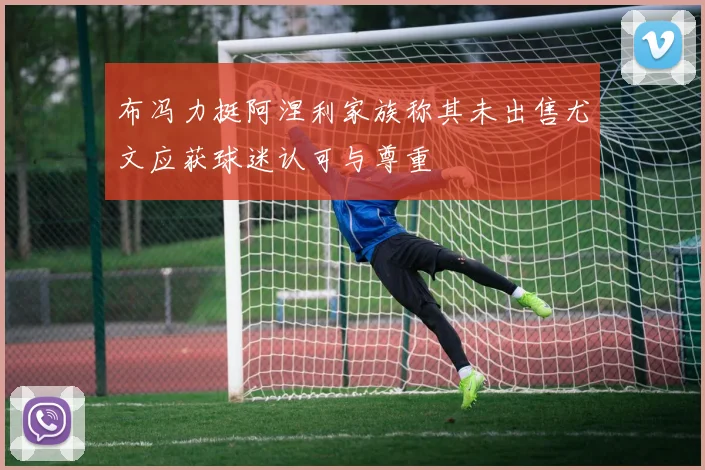 布冯力挺阿涅利家族称其未出售尤文应获球迷认可与尊重