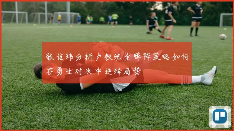 张佳玮分析卢教练全锋阵策略如何在勇士对决中逆转局势