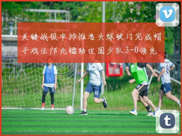 关键战役中帅惟浩头球破门完成帽子戏法邝兆镭助攻国少队3-0领先