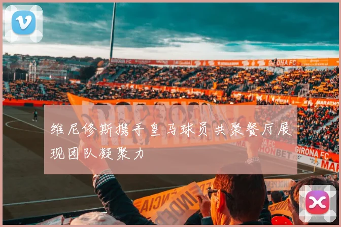 维尼修斯携手皇马球员共聚餐厅展现团队凝聚力
