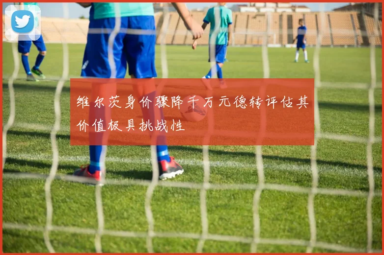 维尔茨身价骤降千万元德转评估其价值极具挑战性