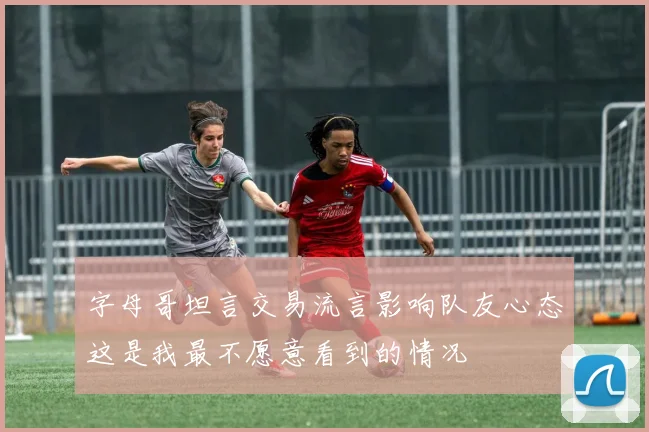 字母哥坦言交易流言影响队友心态这是我最不愿意看到的情况
