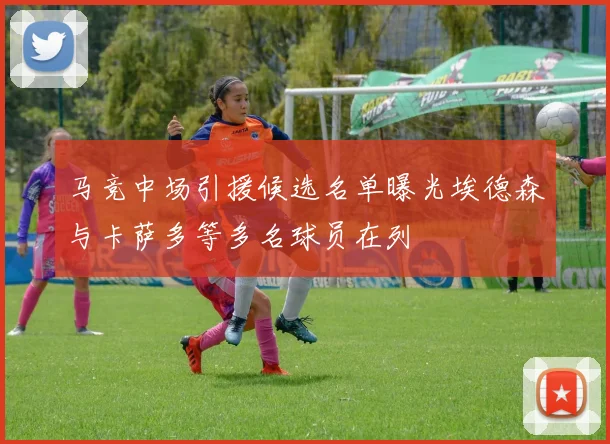 马竞中场引援候选名单曝光埃德森与卡萨多等多名球员在列