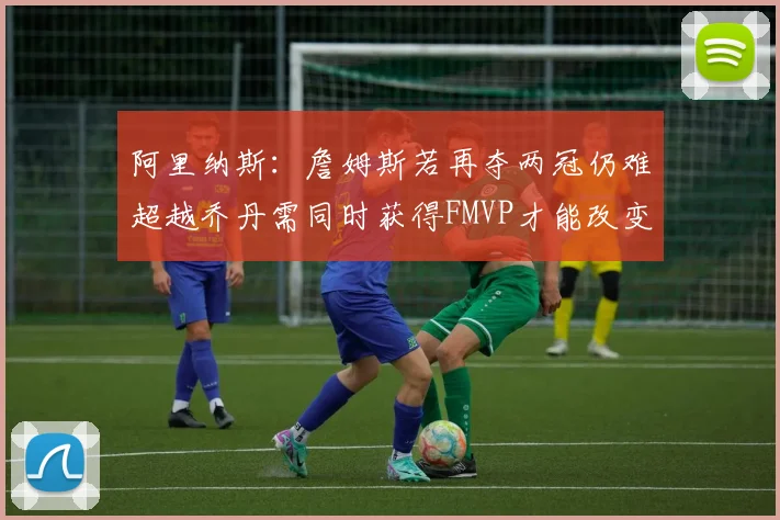 阿里纳斯：詹姆斯若再夺两冠仍难超越乔丹需同时获得FMVP才能改变局面