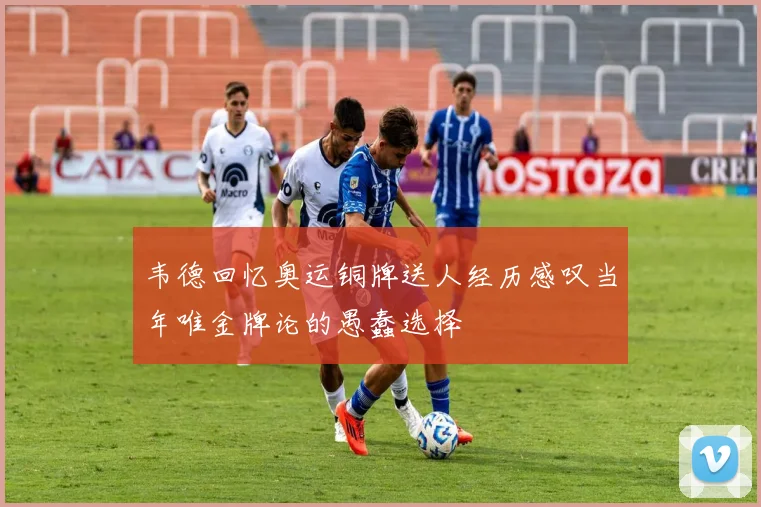 韦德回忆奥运铜牌送人经历感叹当年唯金牌论的愚蠢选择