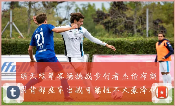 明天绿军客场挑战步行者杰伦布朗因背部痉挛出战可能性不大豪泽状态成疑