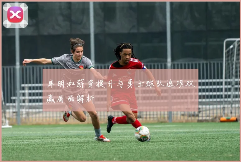 库明加薪资提升与勇士球队选项双赢局面解析