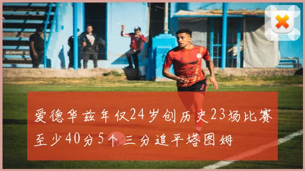 爱德华兹年仅24岁创历史23场比赛至少40分5个三分追平塔图姆