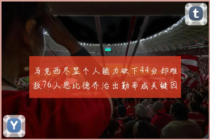马克西尽显个人能力砍下44分却难救76人恩比德乔治出勤率成关键因素